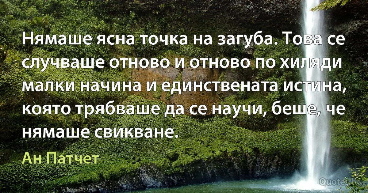 Нямаше ясна точка на загуба. Това се случваше отново и отново по хиляди малки начина и единствената истина, която трябваше да се научи, беше, че нямаше свикване. (Ан Патчет)