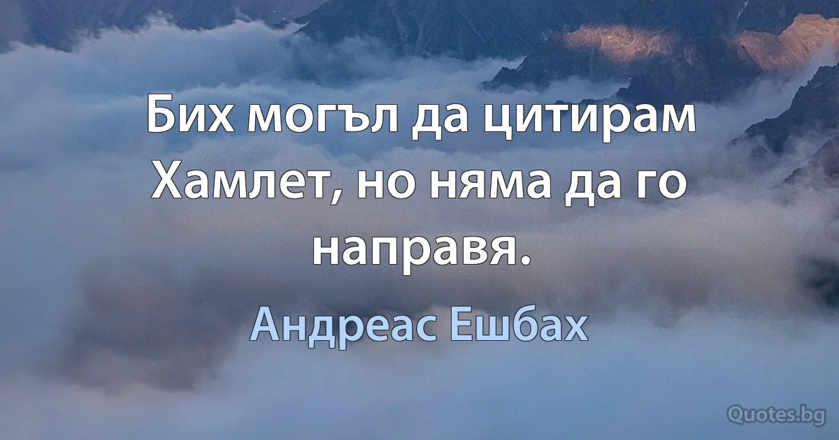 Бих могъл да цитирам Хамлет, но няма да го направя. (Андреас Ешбах)