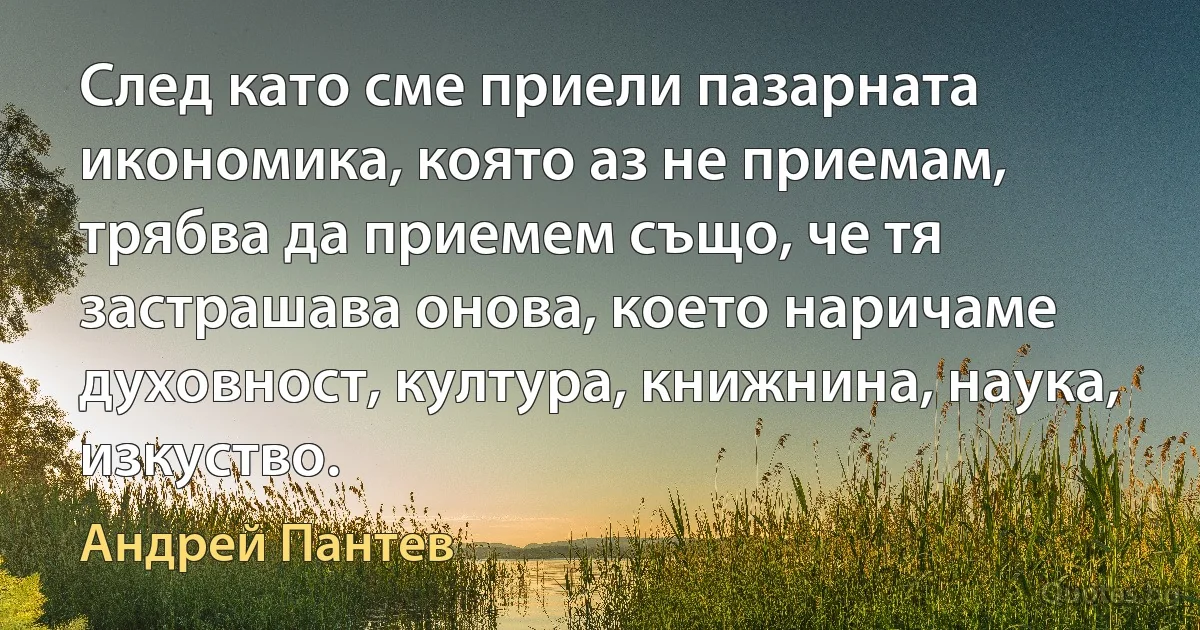 След като сме приели пазарната икономика, която аз не приемам, трябва да приемем също, че тя застрашава онова, което наричаме духовност, култура, книжнина, наука, изкуство. (Андрей Пантев)