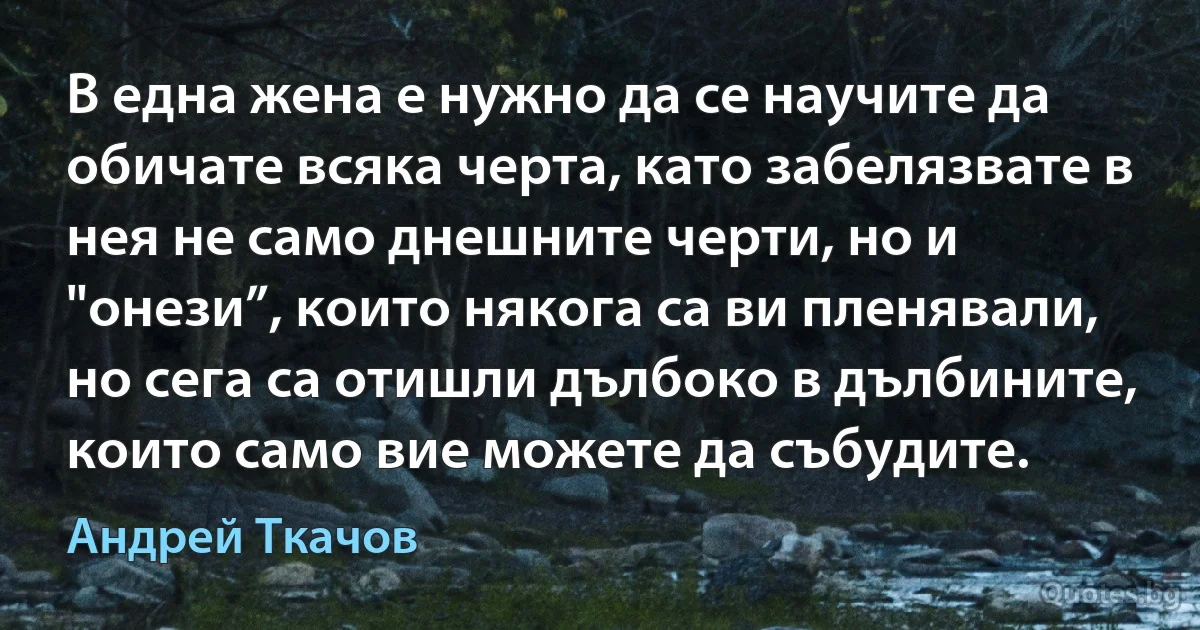 В една жена е нужно да се научите да обичате всяка черта, като забелязвате в нея не само днешните черти, но и "онези”, които някога са ви пленявали, но сега са отишли дълбоко в дълбините, които само вие можете да събудите. (Андрей Ткачов)