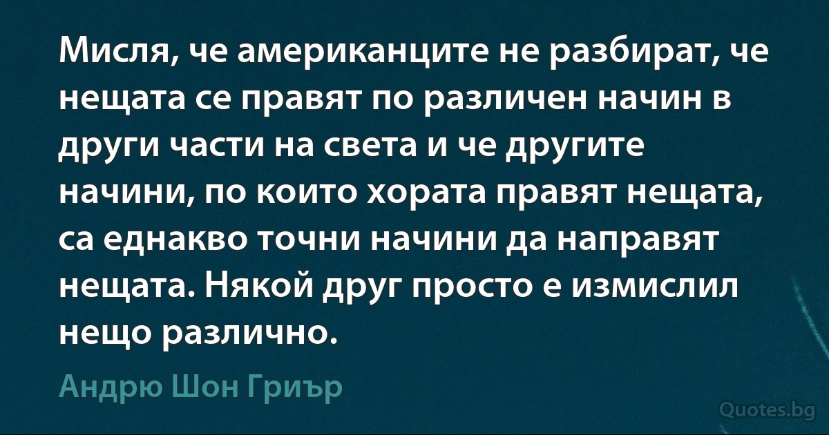 Мисля, че американците не разбират, че нещата се правят по различен начин в други части на света и че другите начини, по които хората правят нещата, са еднакво точни начини да направят нещата. Някой друг просто е измислил нещо различно. (Андрю Шон Гриър)