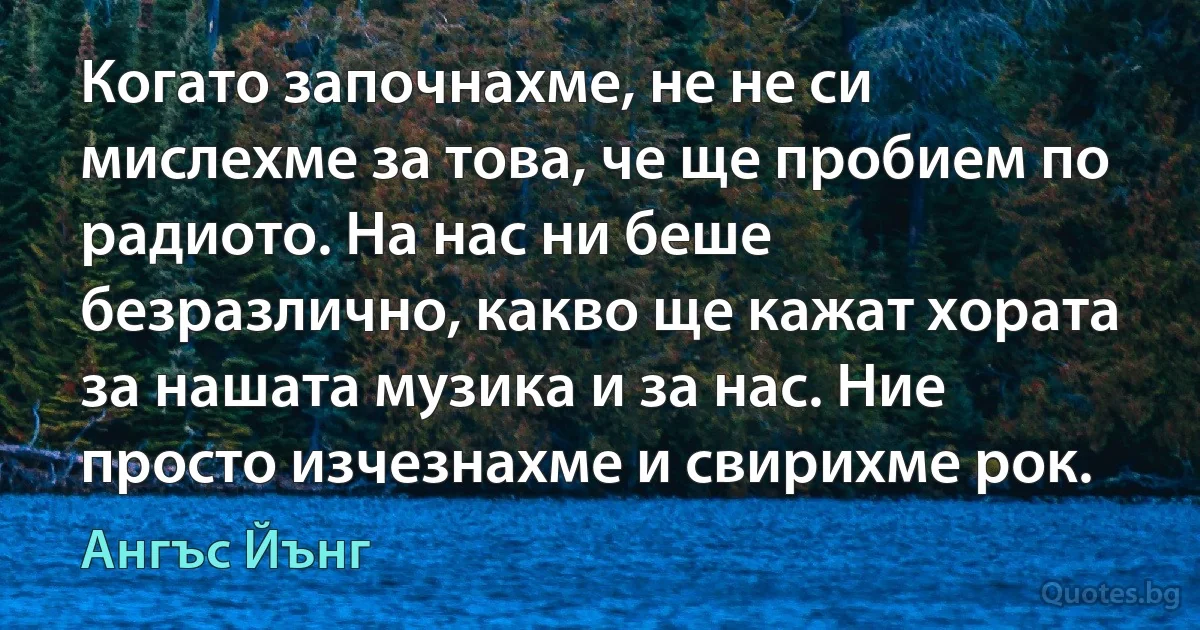 Когато започнахме, не не си мислехме за това, че ще пробием по радиото. На нас ни беше безразлично, какво ще кажат хората за нашата музика и за нас. Ние просто изчезнахме и свирихме рок. (Ангъс Йънг)