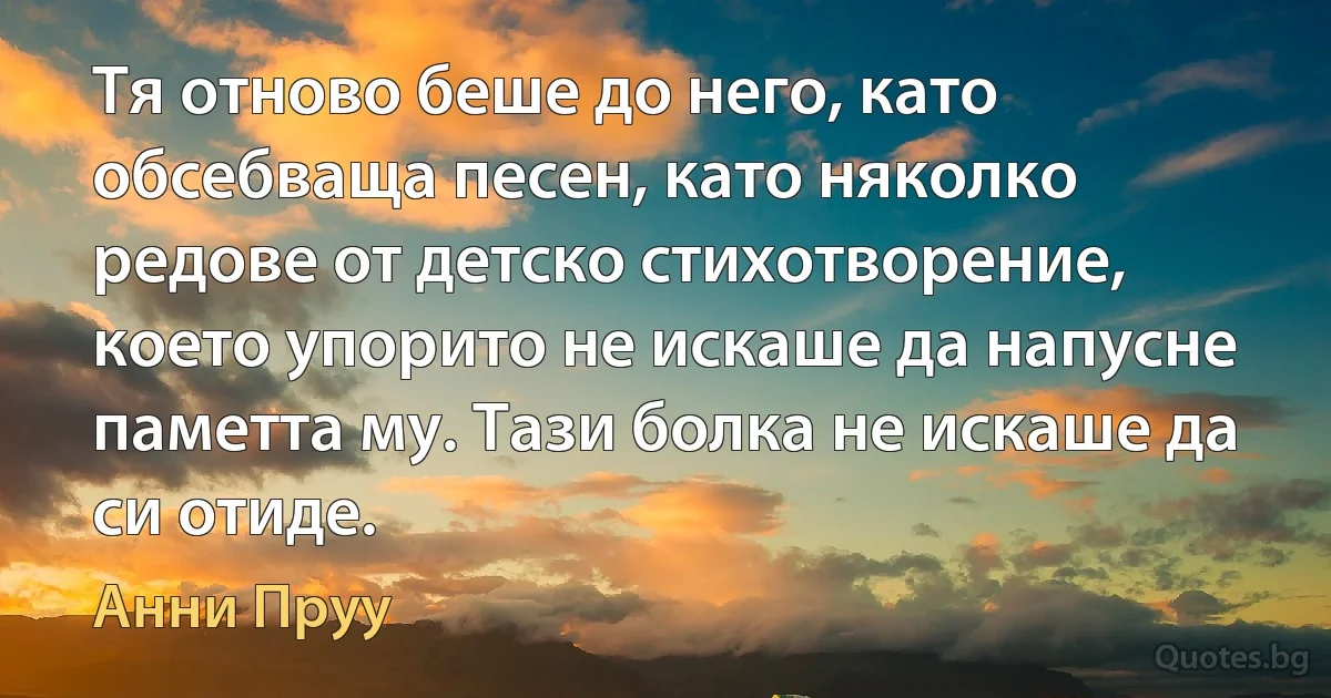 Тя отново беше до него, като обсебваща песен, като няколко редове от детско стихотворение, което упорито не искаше да напусне паметта му. Тази болка не искаше да си отиде. (Анни Пруу)