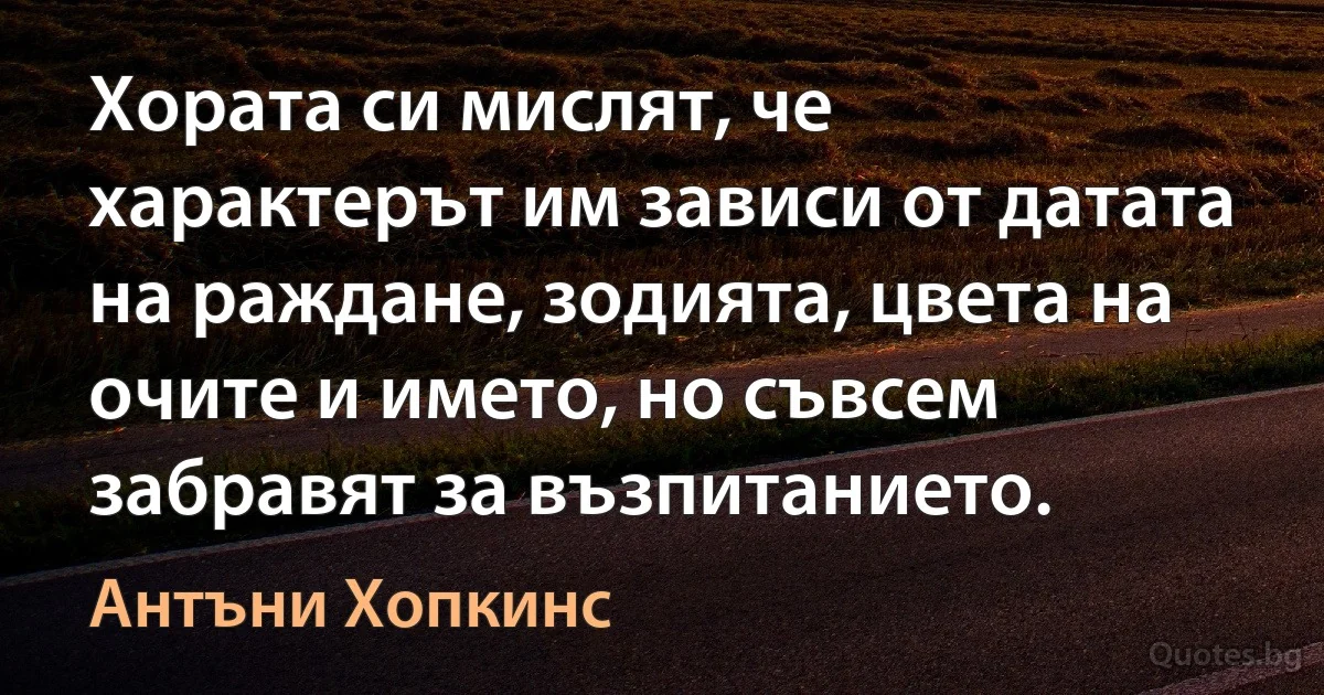 Хората си мислят, че характерът им зависи от датата на раждане, зодията, цвета на очите и името, но съвсем забравят за възпитанието. (Антъни Хопкинс)