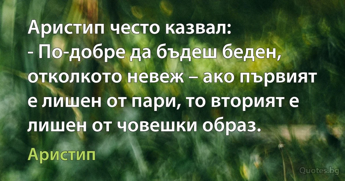 Аристип често казвал:
- По-добре да бъдеш беден, отколкото невеж – ако първият е лишен от пари, то вторият е лишен от човешки образ. (Аристип)