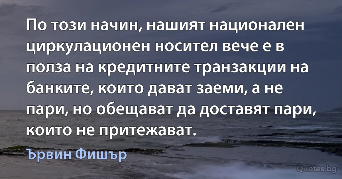 По този начин, нашият национален циркулационен носител вече е в полза на кредитните транзакции на банките, които дават заеми, а не пари, но обещават да доставят пари, които не притежават. (Ървин Фишър)