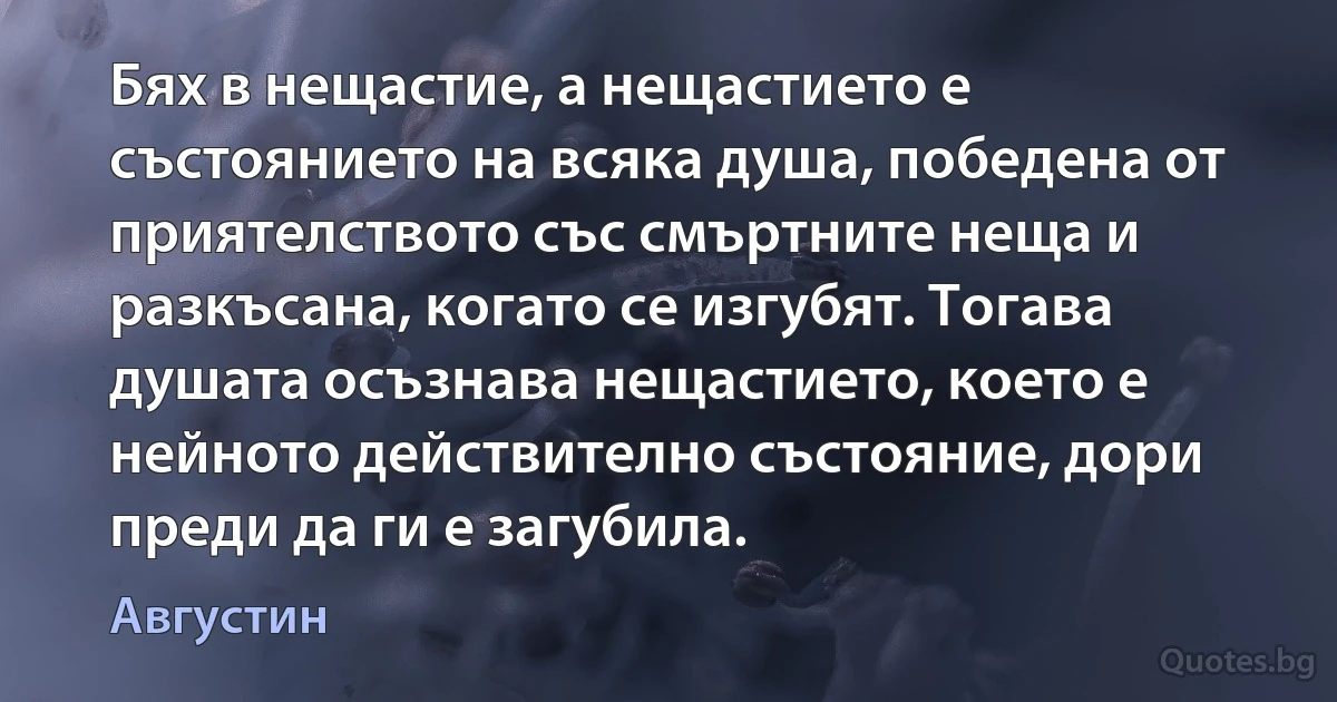 Бях в нещастие, а нещастието е състоянието на всяка душа, победена от приятелството със смъртните неща и разкъсана, когато се изгубят. Тогава душата осъзнава нещастието, което е нейното действително състояние, дори преди да ги е загубила. (Августин)