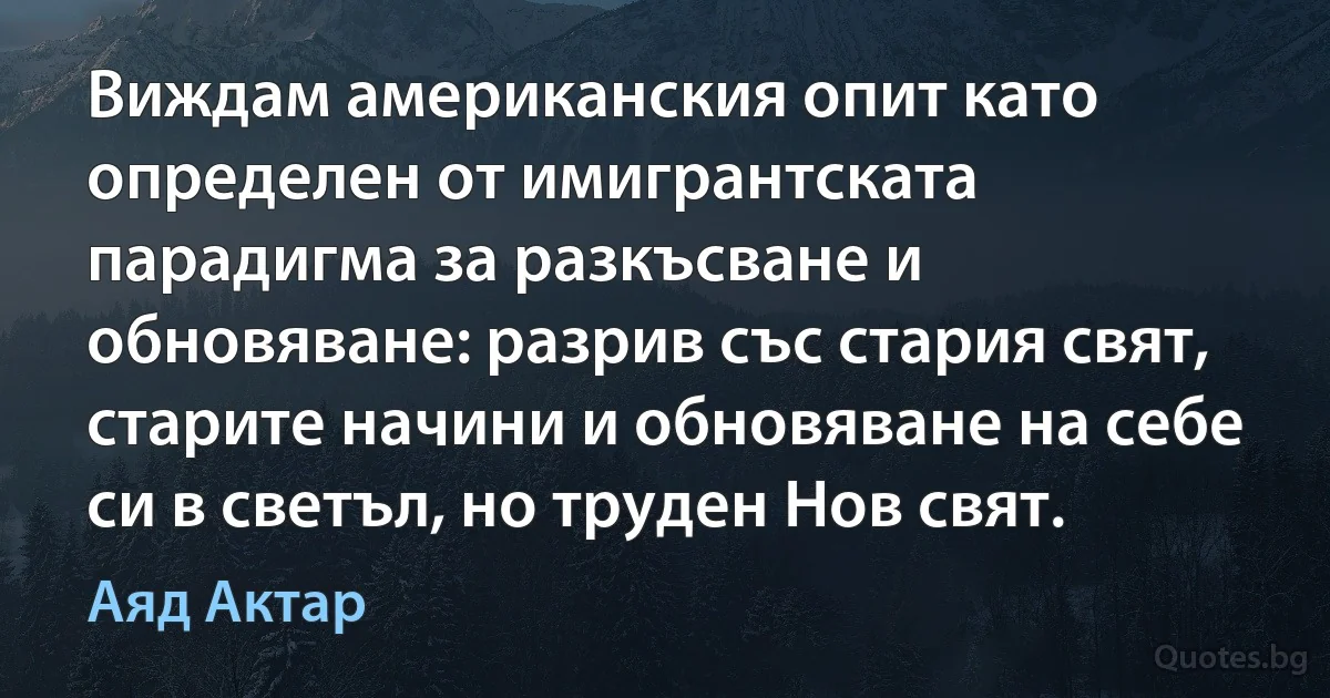 Виждам американския опит като определен от имигрантската парадигма за разкъсване и обновяване: разрив със стария свят, старите начини и обновяване на себе си в светъл, но труден Нов свят. (Аяд Актар)