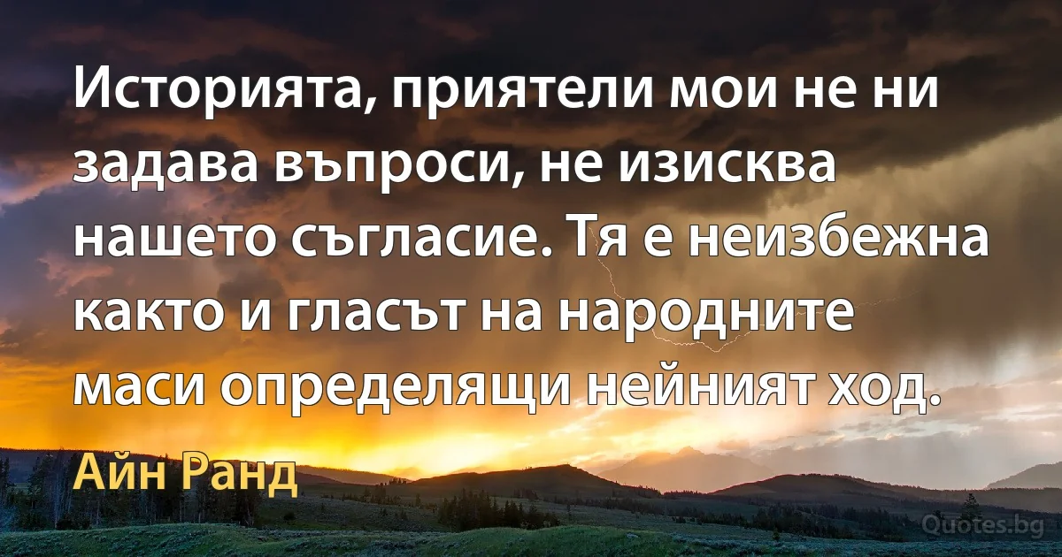 Историята, приятели мои не ни задава въпроси, не изисква нашето съгласие. Тя е неизбежна както и гласът на народните маси определящи нейният ход. (Айн Ранд)