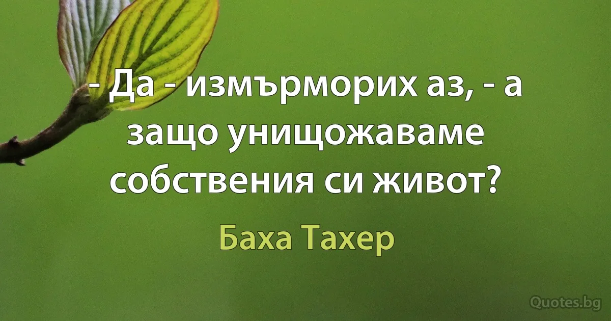 - Да - измърморих аз, - а защо унищожаваме собствения си живот? (Баха Тахер)