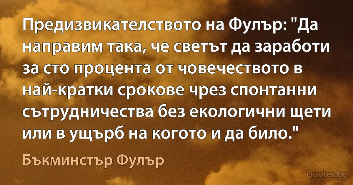 Предизвикателството на Фулър: "Да направим така, че светът да заработи за сто процента от човечеството в най-кратки срокове чрез спонтанни сътрудничества без екологични щети или в ущърб на когото и да било." (Бъкминстър Фулър)