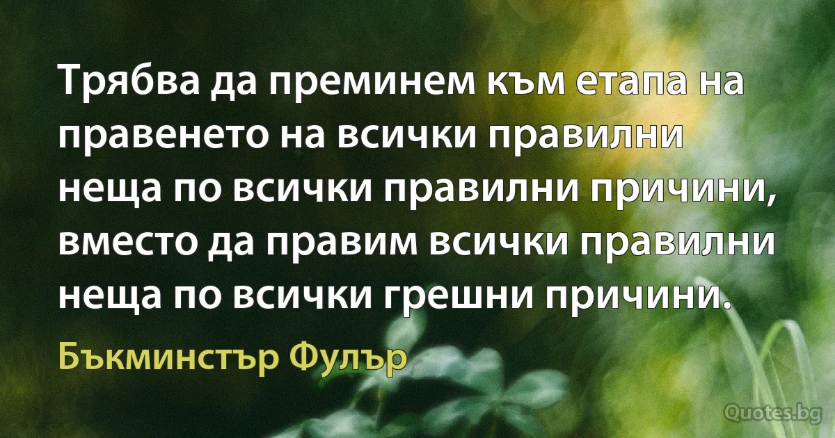 Трябва да преминем към етапа на правенето на всички правилни неща по всички правилни причини, вместо да правим всички правилни неща по всички грешни причини. (Бъкминстър Фулър)