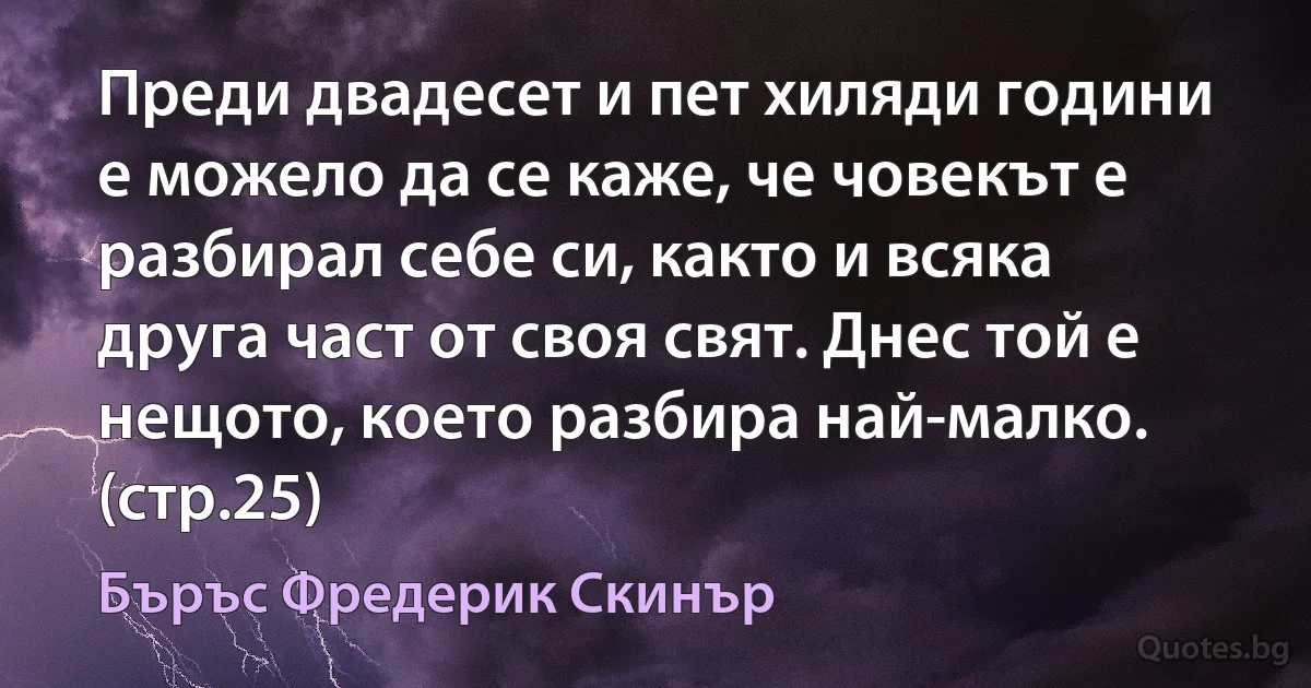 Преди двадесет и пет хиляди години е можело да се каже, че човекът е разбирал себе си, както и всяка друга част от своя свят. Днес той е нещото, което разбира най-малко. (стр.25) (Бъръс Фредерик Скинър)