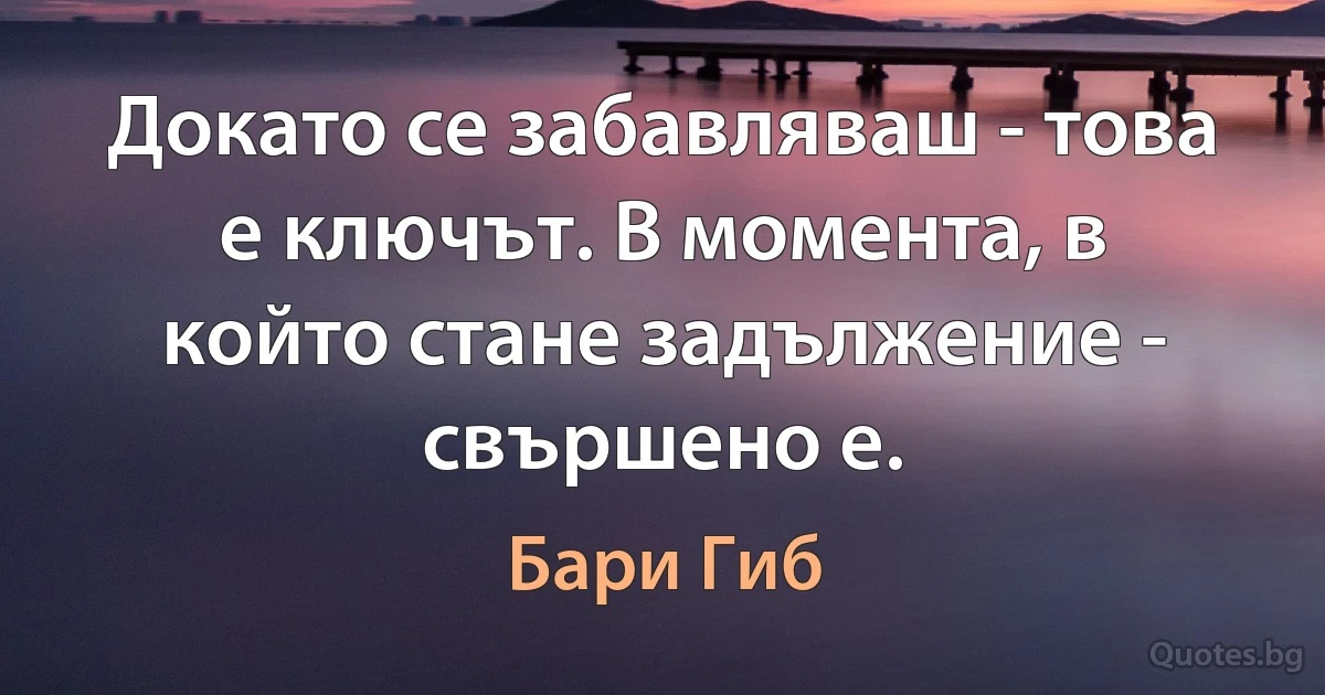 Докато се забавляваш - това е ключът. В момента, в който стане задължение - свършено е. (Бари Гиб)