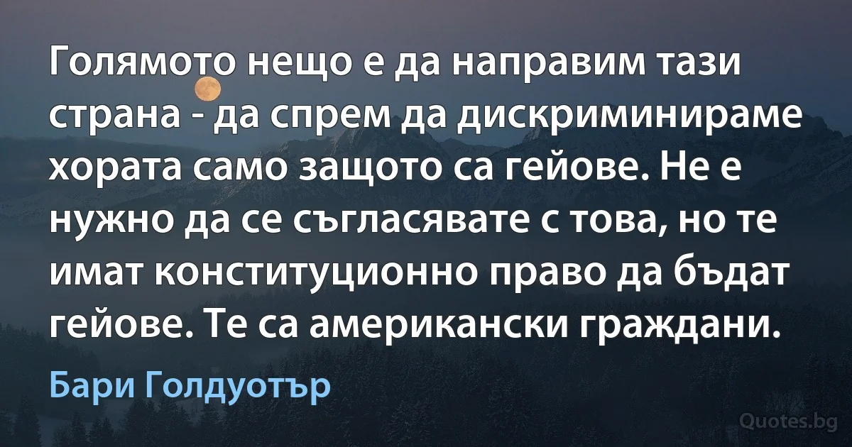 Голямото нещо е да направим тази страна - да спрем да дискриминираме хората само защото са гейове. Не е нужно да се съгласявате с това, но те имат конституционно право да бъдат гейове. Те са американски граждани. (Бари Голдуотър)