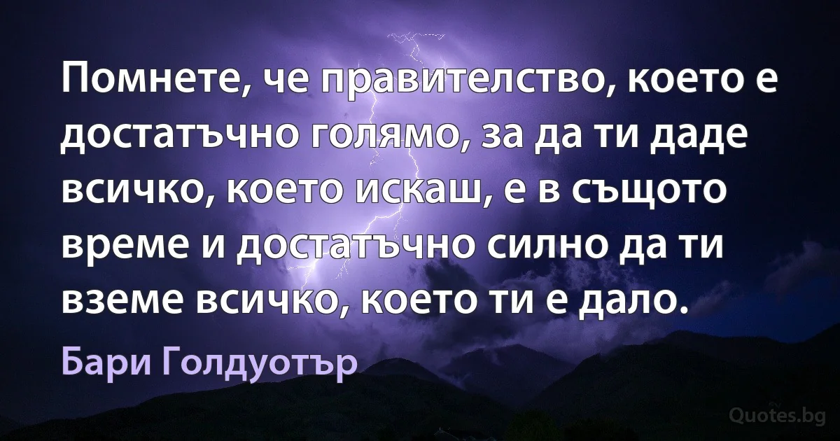 Помнете, че правителство, което е достатъчно голямо, за да ти даде всичко, което искаш, е в същото време и достатъчно силно да ти вземе всичко, което ти е дало. (Бари Голдуотър)