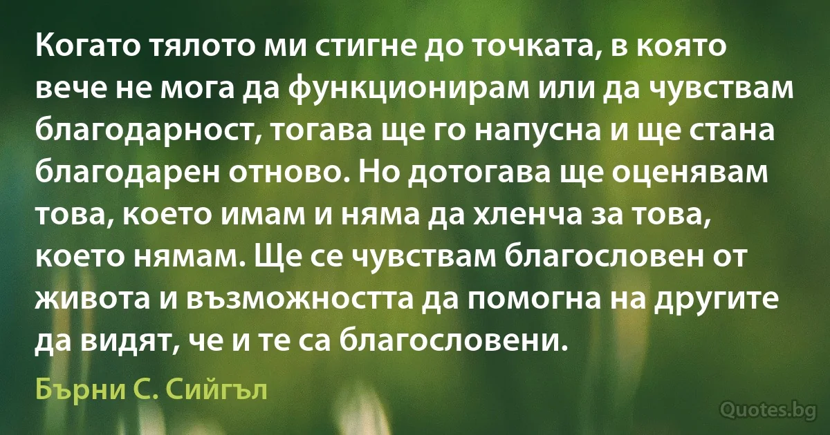 Когато тялото ми стигне до точката, в която вече не мога да функционирам или да чувствам благодарност, тогава ще го напусна и ще стана благодарен отново. Но дотогава ще оценявам това, което имам и няма да хленча за това, което нямам. Ще се чувствам благословен от живота и възможността да помогна на другите да видят, че и те са благословени. (Бърни С. Сийгъл)