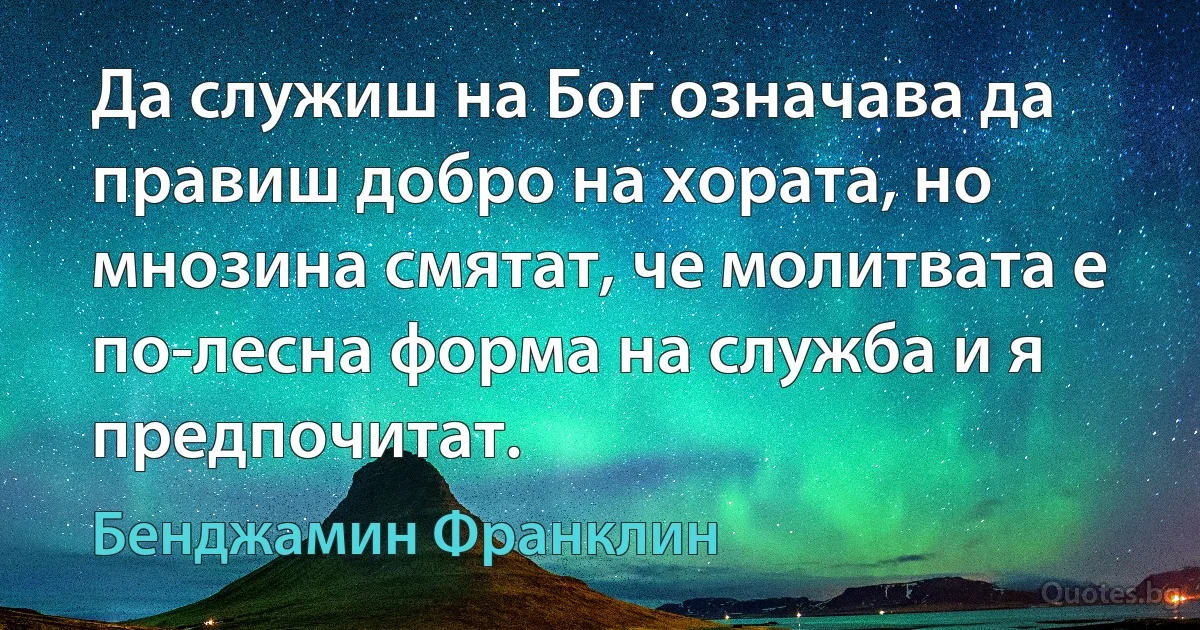 Да служиш на Бог означава да правиш добро на хората, но мнозина смятат, че молитвата е по-лесна форма на служба и я предпочитат. (Бенджамин Франклин)