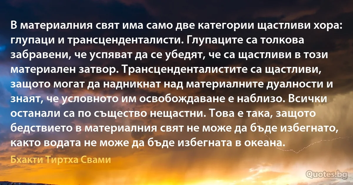 В материалния свят има само две категории щастливи хора: глупаци и трансценденталисти. Глупаците са толкова забравени, че успяват да се убедят, че са щастливи в този материален затвор. Трансценденталистите са щастливи, защото могат да надникнат над материалните дуалности и знаят, че условното им освобождаване е наблизо. Всички останали са по същество нещастни. Това е така, защото бедствието в материалния свят не може да бъде избегнато, както водата не може да бъде избегната в океана. (Бхакти Тиртха Свами)