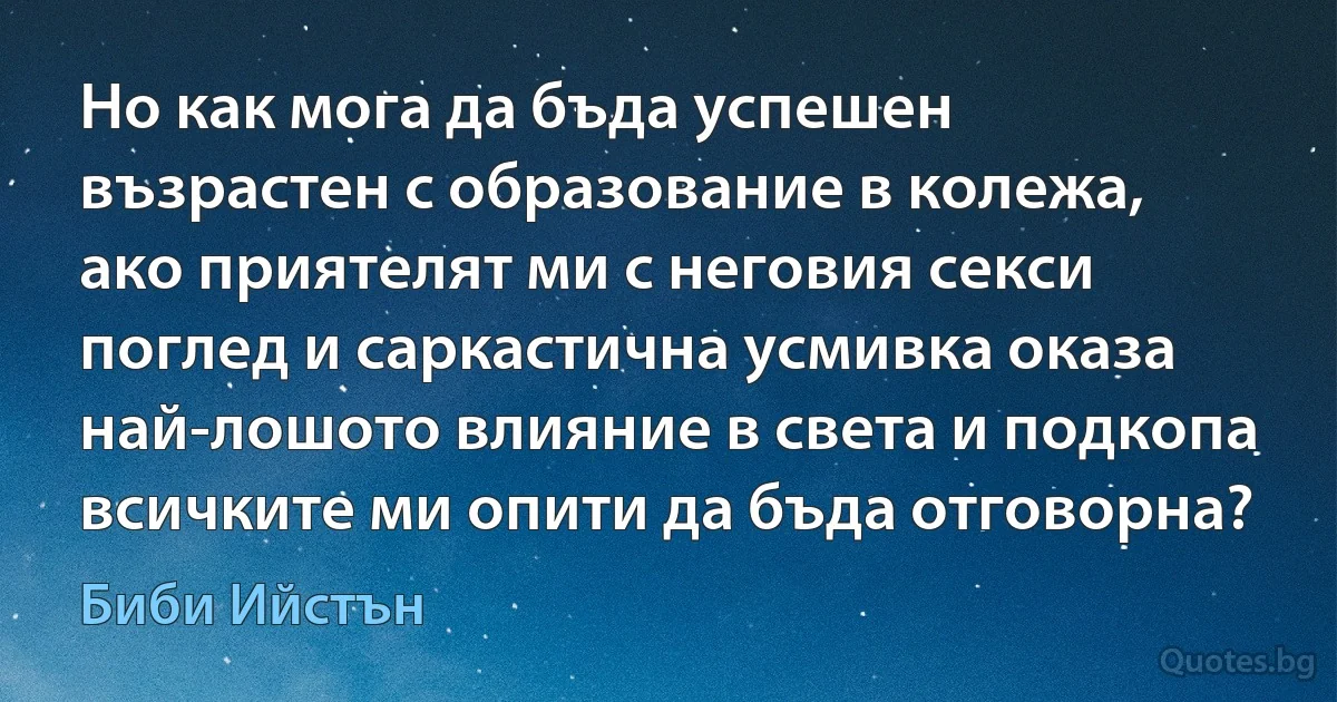 Но как мога да бъда успешен възрастен с образование в колежа, ако приятелят ми с неговия секси поглед и саркастична усмивка оказа най-лошото влияние в света и подкопа всичките ми опити да бъда отговорна? (Биби Ийстън)