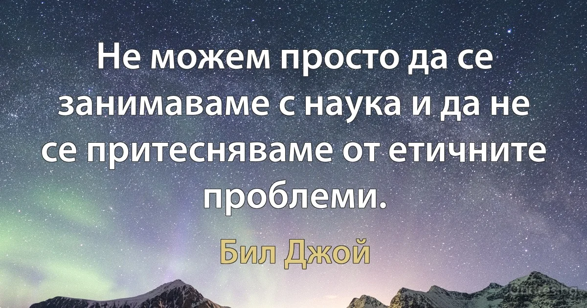 Не можем просто да се занимаваме с наука и да не се притесняваме от етичните проблеми. (Бил Джой)