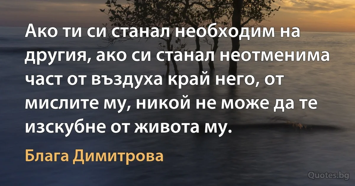 Ако ти си станал необходим на другия, ако си станал неотменима част от въздуха край него, от мислите му, никой не може да те изскубне от живота му. (Блага Димитрова)