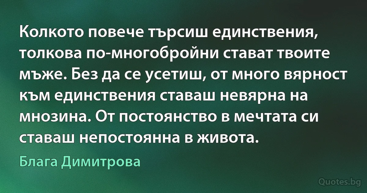 Колкото повече търсиш единствения, толкова по-многобройни стават твоите мъже. Без да се усетиш, от много вярност към единствения ставаш невярна на мнозина. От постоянство в мечтата си ставаш непостоянна в живота. (Блага Димитрова)