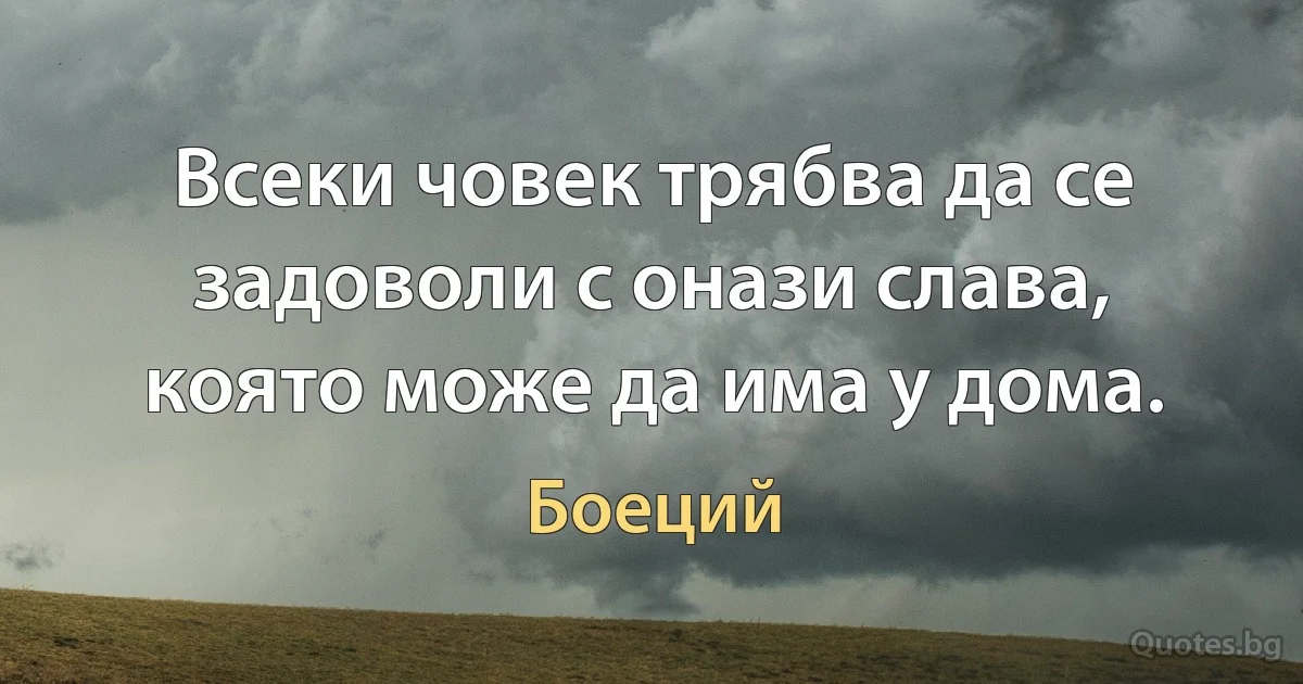 Всеки човек трябва да се задоволи с онази слава, която може да има у дома. (Боеций)