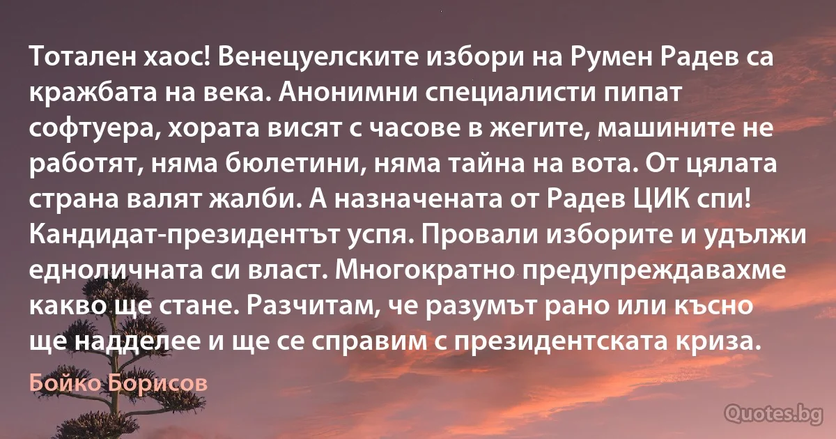 Тотален хаос! Венецуелските избори на Румен Радев са кражбата на века. Анонимни специалисти пипат софтуера, хората висят с часове в жегите, машините не работят, няма бюлетини, няма тайна на вота. От цялата страна валят жалби. А назначената от Радев ЦИК спи! Кандидат-президентът успя. Провали изборите и удължи едноличната си власт. Многократно предупреждавахме какво ще стане. Разчитам, че разумът рано или късно ще надделее и ще се справим с президентската криза. (Бойко Борисов)