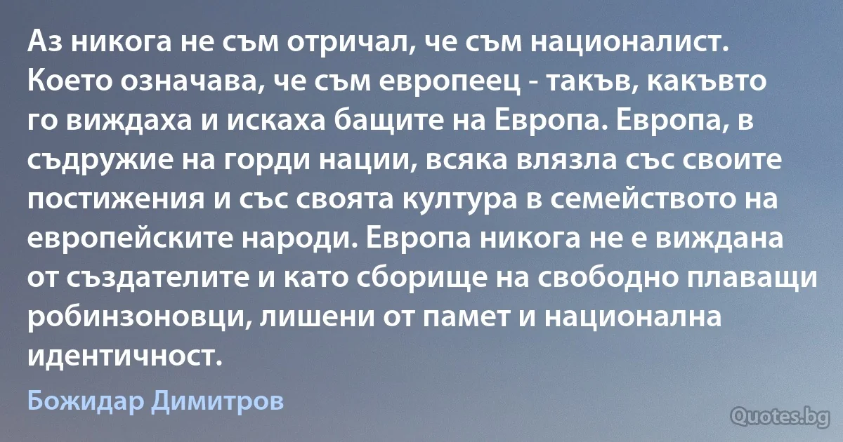 Аз никога не съм отричал, че съм националист. Което означава, че съм европеец - такъв, какъвто го виждаха и искаха бащите на Европа. Европа, в съдружие на горди нации, всяка влязла със своите постижения и със своята култура в семейството на европейските народи. Европа никога не е виждана от създателите и като сборище на свободно плаващи робинзоновци, лишени от памет и национална идентичност. (Божидар Димитров)