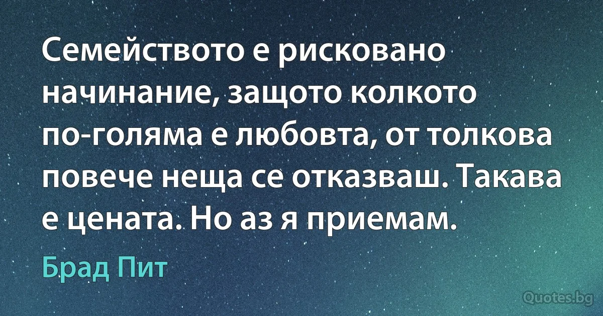 Семейството е рисковано начинание, защото колкото по-голяма е любовта, от толкова повече неща се отказваш. Такава е цената. Но аз я приемам. (Брад Пит)