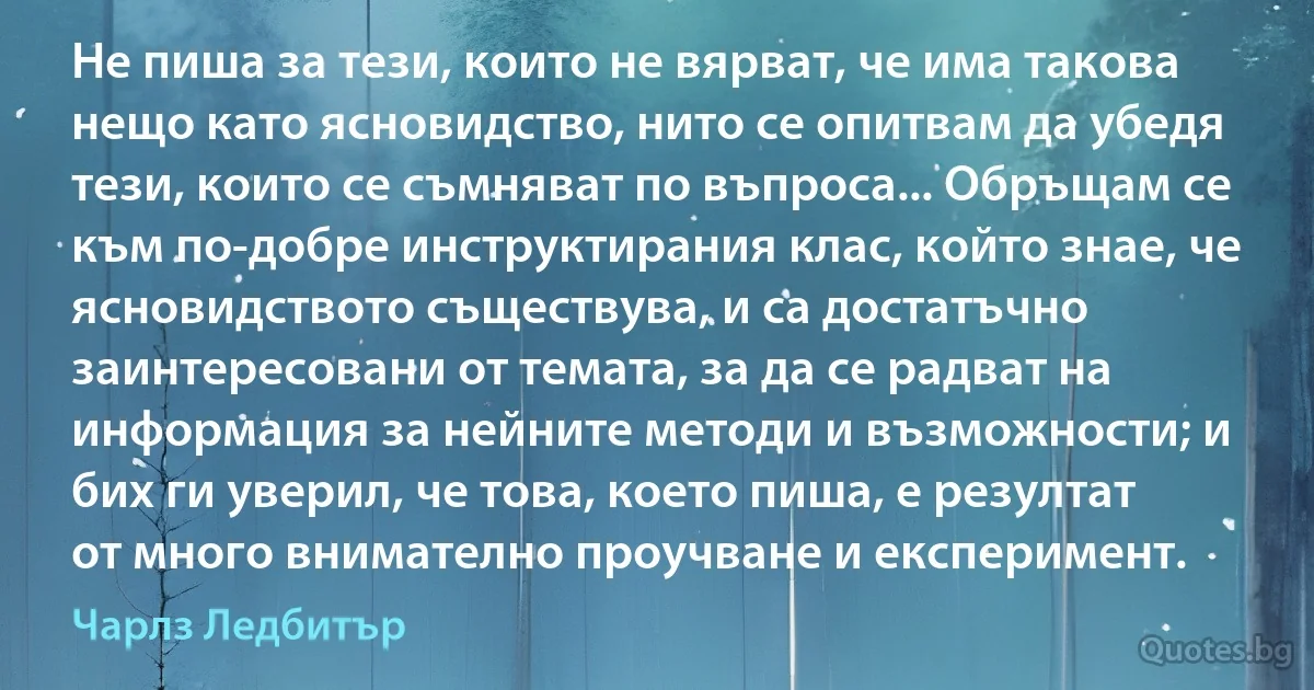 Не пиша за тези, които не вярват, че има такова нещо като ясновидство, нито се опитвам да убедя тези, които се съмняват по въпроса... Обръщам се към по-добре инструктирания клас, който знае, че ясновидството съществува, и са достатъчно заинтересовани от темата, за да се радват на информация за нейните методи и възможности; и бих ги уверил, че това, което пиша, е резултат от много внимателно проучване и експеримент. (Чарлз Ледбитър)