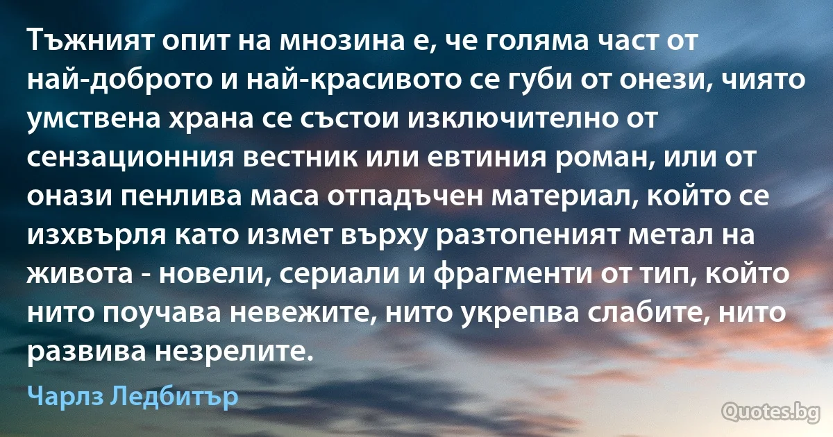 Тъжният опит на мнозина е, че голяма част от най-доброто и най-красивото се губи от онези, чиято умствена храна се състои изключително от сензационния вестник или евтиния роман, или от онази пенлива маса отпадъчен материал, който се изхвърля като измет върху разтопеният метал на живота - новели, сериали и фрагменти от тип, който нито поучава невежите, нито укрепва слабите, нито развива незрелите. (Чарлз Ледбитър)