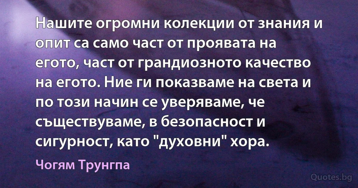 Нашите огромни колекции от знания и опит са само част от проявата на егото, част от грандиозното качество на егото. Ние ги показваме на света и по този начин се уверяваме, че съществуваме, в безопасност и сигурност, като "духовни" хора. (Чогям Трунгпа)