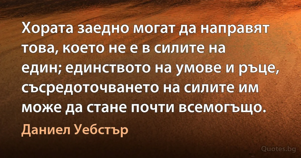 Хората заедно могат да направят това, което не е в силите на един; единството на умове и ръце, съсредоточването на силите им може да стане почти всемогъщо. (Даниел Уебстър)