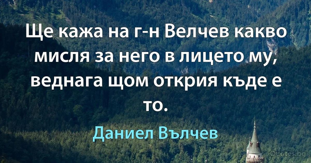 Ще кажа на г-н Велчев какво мисля за него в лицето му, веднага щом открия къде е то. (Даниел Вълчев)