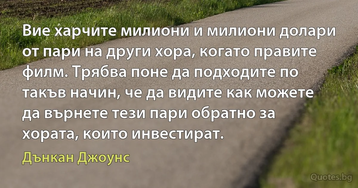 Вие харчите милиони и милиони долари от пари на други хора, когато правите филм. Трябва поне да подходите по такъв начин, че да видите как можете да върнете тези пари обратно за хората, които инвестират. (Дънкан Джоунс)