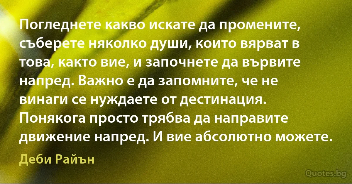 Погледнете какво искате да промените, съберете няколко души, които вярват в това, както вие, и започнете да вървите напред. Важно е да запомните, че не винаги се нуждаете от дестинация. Понякога просто трябва да направите движение напред. И вие абсолютно можете. (Деби Райън)