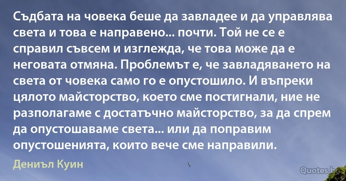 Съдбата на човека беше да завладее и да управлява света и това е направено... почти. Той не се е справил съвсем и изглежда, че това може да е неговата отмяна. Проблемът е, че завладяването на света от човека само го е опустошило. И въпреки цялото майсторство, което сме постигнали, ние не разполагаме с достатъчно майсторство, за да спрем да опустошаваме света... или да поправим опустошенията, които вече сме направили. (Дениъл Куин)