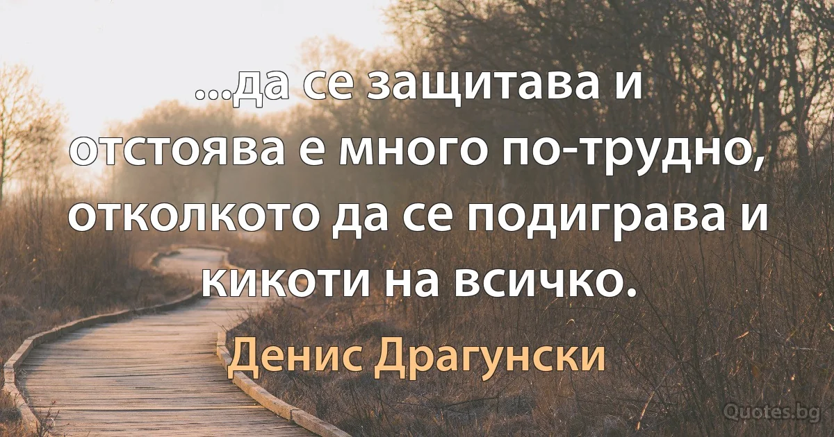 ...да се защитава и отстоява е много по-трудно, отколкото да се подиграва и кикоти на всичко. (Денис Драгунски)