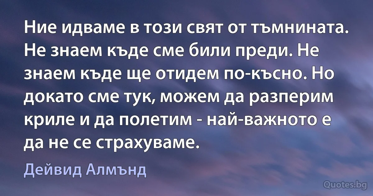 Ние идваме в този свят от тъмнината. Не знаем къде сме били преди. Не знаем къде ще отидем по-късно. Но докато сме тук, можем да разперим криле и да полетим - най-важното е да не се страхуваме. (Дейвид Алмънд)