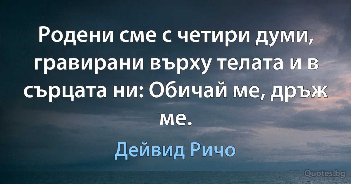 Родени сме с четири думи, гравирани върху телата и в сърцата ни: Обичай ме, дръж ме. (Дейвид Ричо)