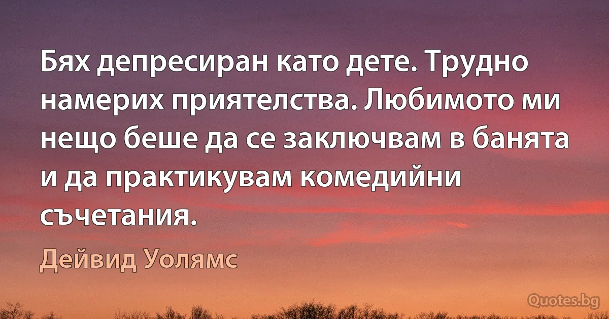 Бях депресиран като дете. Трудно намерих приятелства. Любимото ми нещо беше да се заключвам в банята и да практикувам комедийни съчетания. (Дейвид Уолямс)