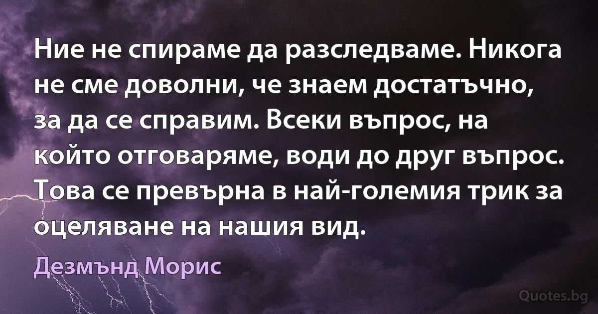 Ние не спираме да разследваме. Никога не сме доволни, че знаем достатъчно, за да се справим. Всеки въпрос, на който отговаряме, води до друг въпрос. Това се превърна в най-големия трик за оцеляване на нашия вид. (Дезмънд Морис)