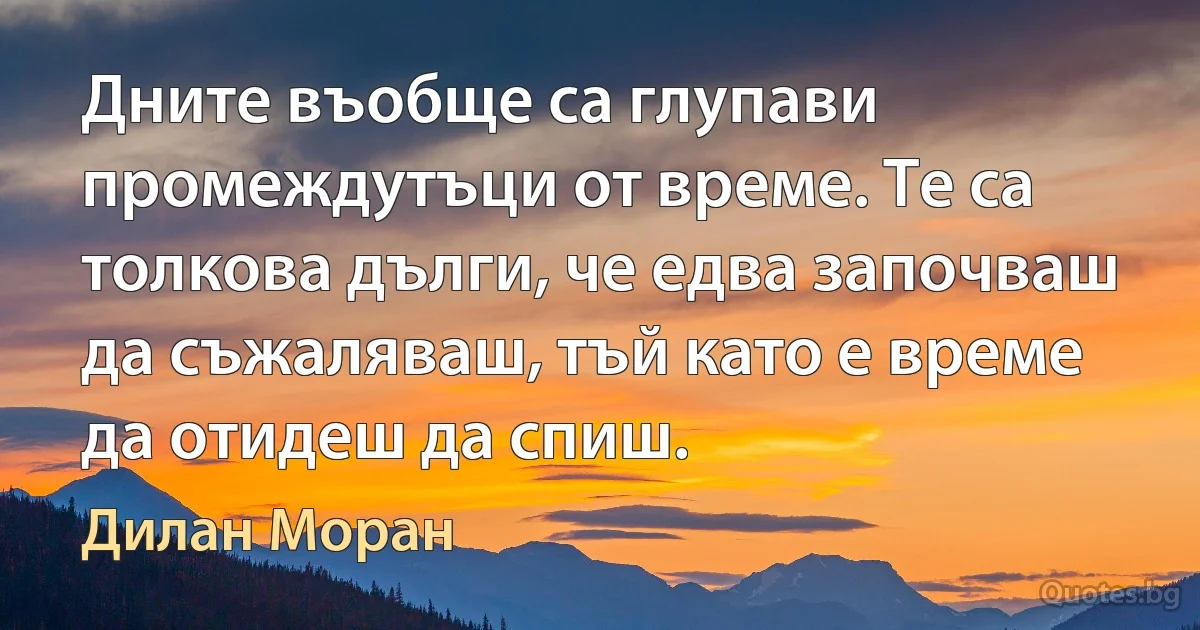 Дните въобще са глупави промеждутъци от време. Те са толкова дълги, че едва започваш да съжаляваш, тъй като е време да отидеш да спиш. (Дилан Моран)