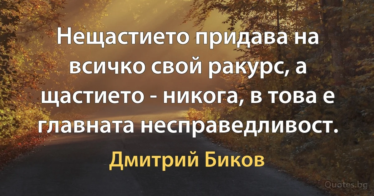 Нещастието придава на всичко свой ракурс, а щастието - никога, в това е главната несправедливост. (Дмитрий Биков)