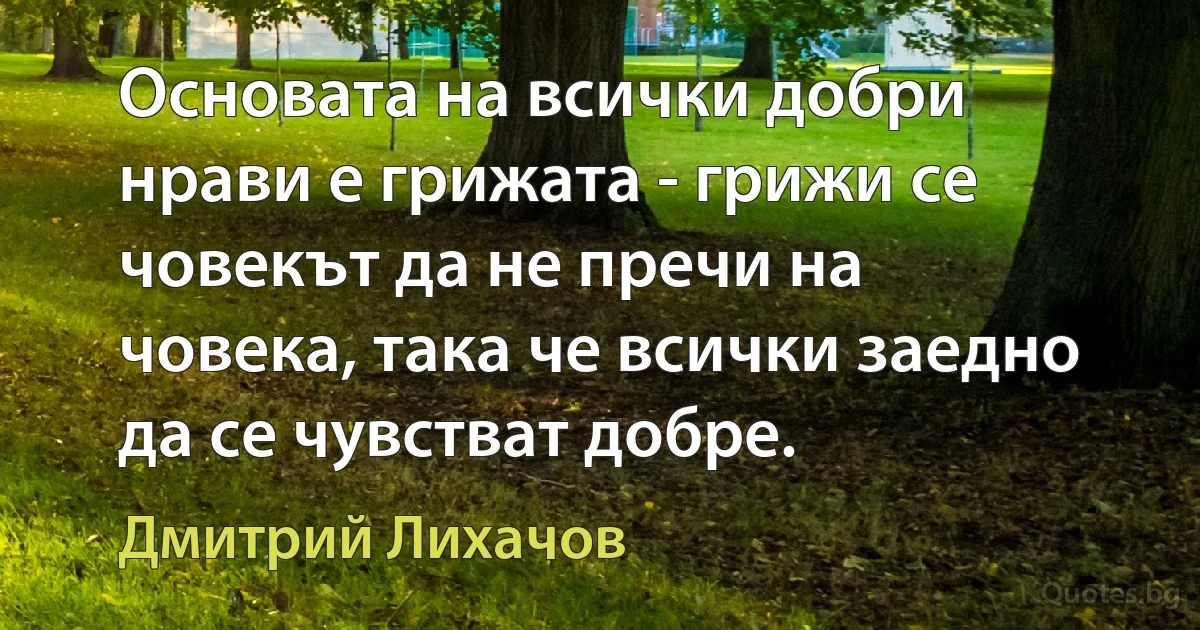 Основата на всички добри нрави е грижата - грижи се човекът да не пречи на човека, така че всички заедно да се чувстват добре. (Дмитрий Лихачов)