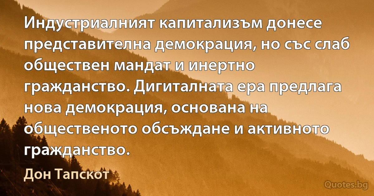 Индустриалният капитализъм донесе представителна демокрация, но със слаб обществен мандат и инертно гражданство. Дигиталната ера предлага нова демокрация, основана на общественото обсъждане и активното гражданство. (Дон Тапскот)