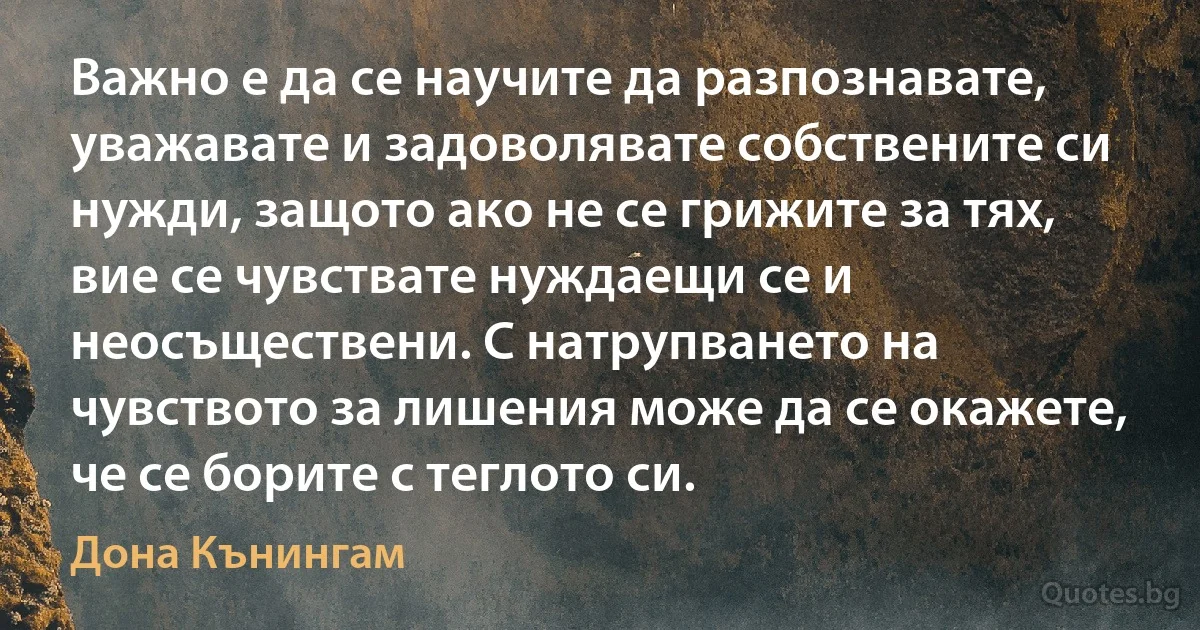 Важно е да се научите да разпознавате, уважавате и задоволявате собствените си нужди, защото ако не се грижите за тях, вие се чувствате нуждаещи се и неосъществени. С натрупването на чувството за лишения може да се окажете, че се борите с теглото си. (Дона Кънингам)