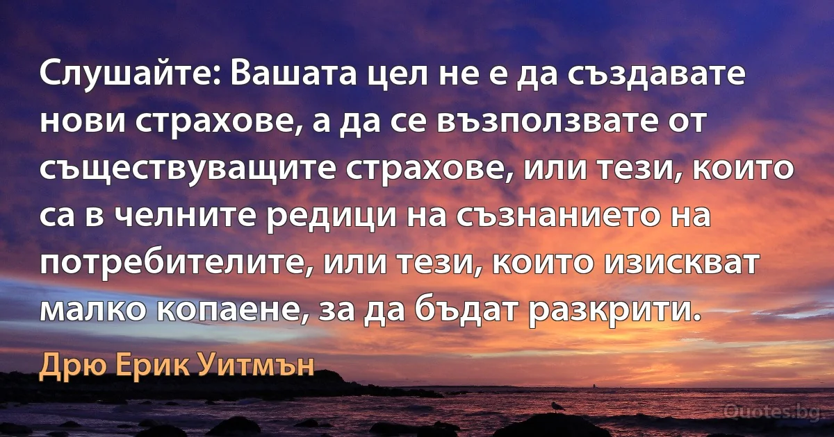 Слушайте: Вашата цел не е да създавате нови страхове, а да се възползвате от съществуващите страхове, или тези, които са в челните редици на съзнанието на потребителите, или тези, които изискват малко копаене, за да бъдат разкрити. (Дрю Ерик Уитмън)